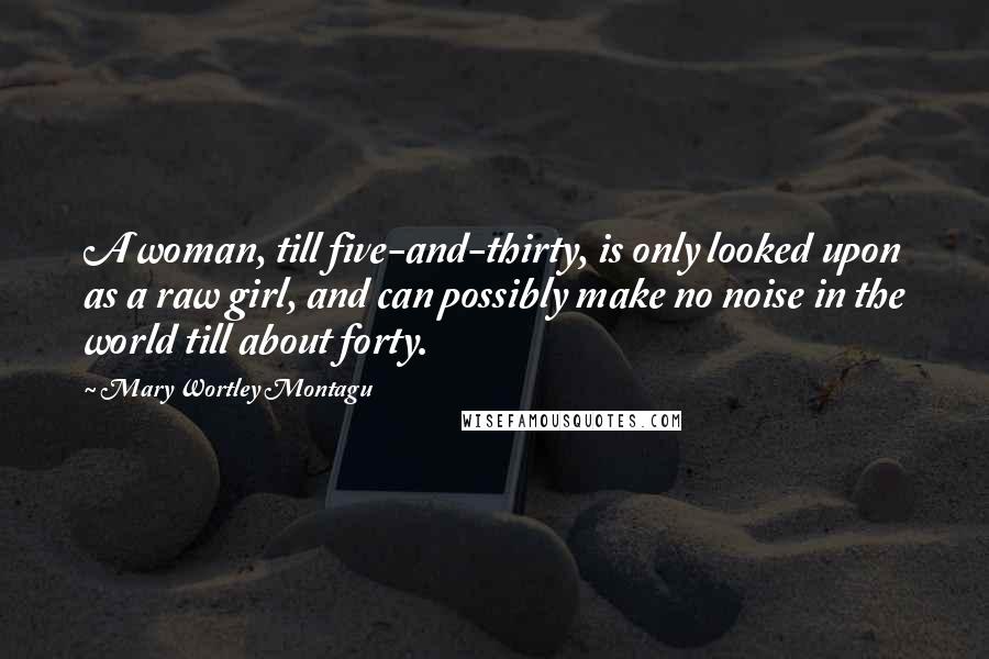 Mary Wortley Montagu Quotes: A woman, till five-and-thirty, is only looked upon as a raw girl, and can possibly make no noise in the world till about forty.