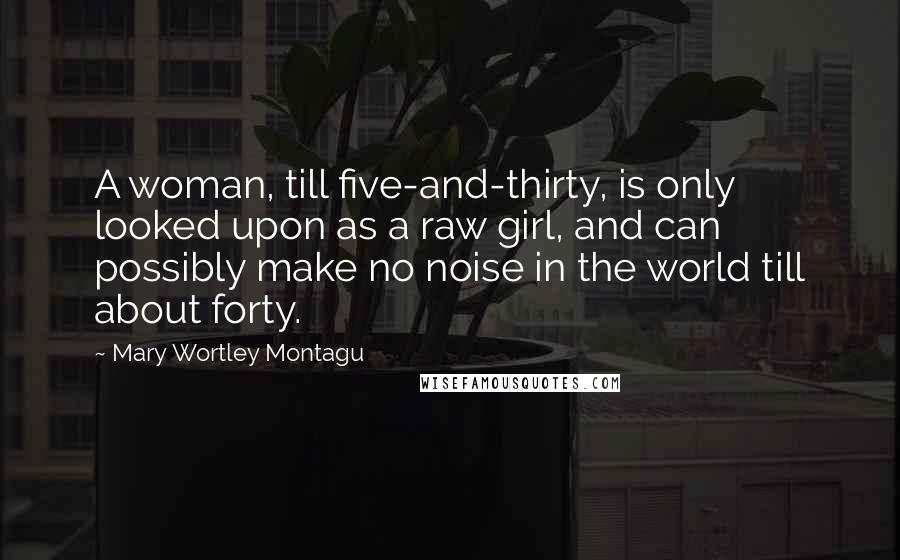 Mary Wortley Montagu Quotes: A woman, till five-and-thirty, is only looked upon as a raw girl, and can possibly make no noise in the world till about forty.