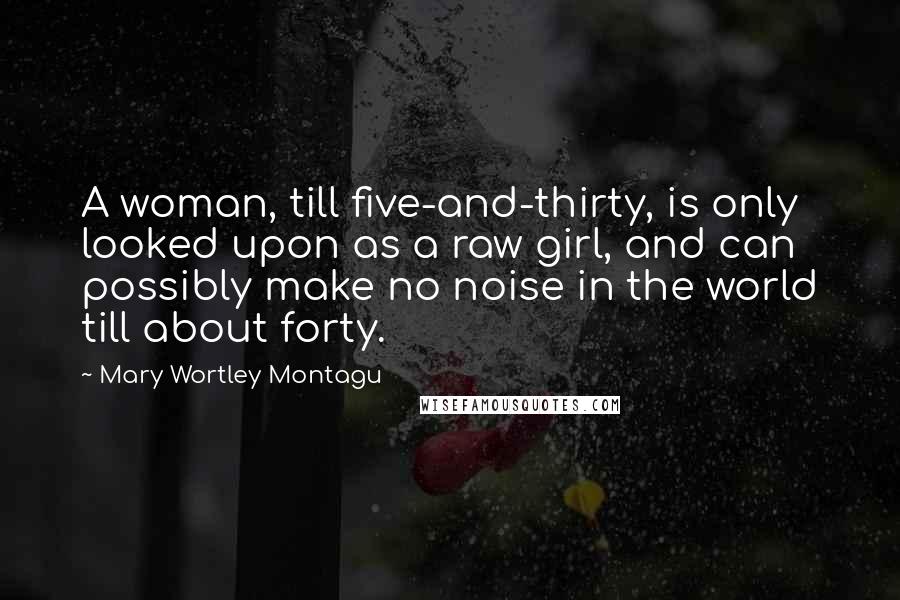Mary Wortley Montagu Quotes: A woman, till five-and-thirty, is only looked upon as a raw girl, and can possibly make no noise in the world till about forty.
