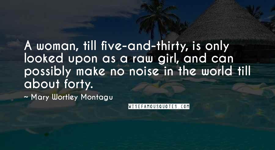 Mary Wortley Montagu Quotes: A woman, till five-and-thirty, is only looked upon as a raw girl, and can possibly make no noise in the world till about forty.