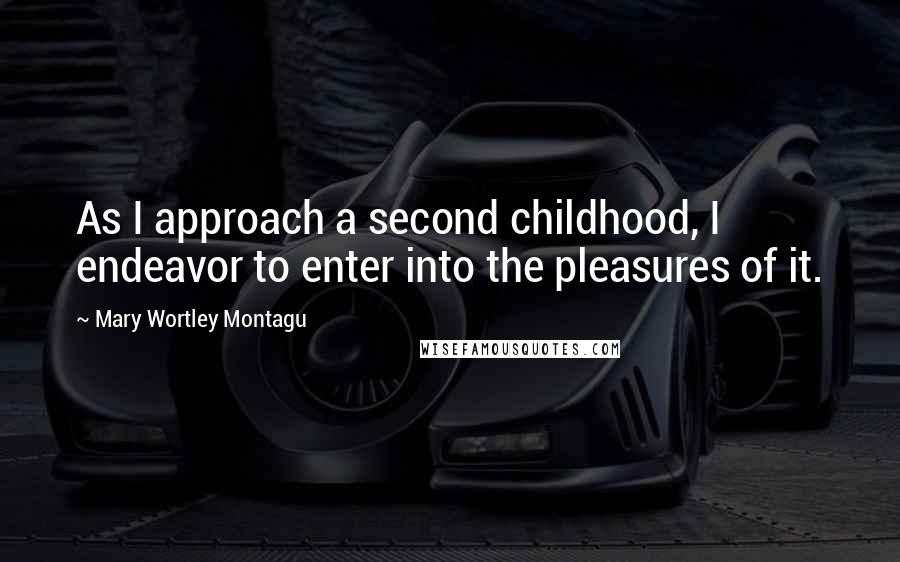 Mary Wortley Montagu Quotes: As I approach a second childhood, I endeavor to enter into the pleasures of it.
