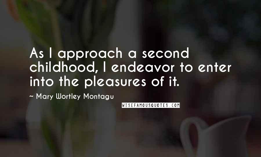 Mary Wortley Montagu Quotes: As I approach a second childhood, I endeavor to enter into the pleasures of it.