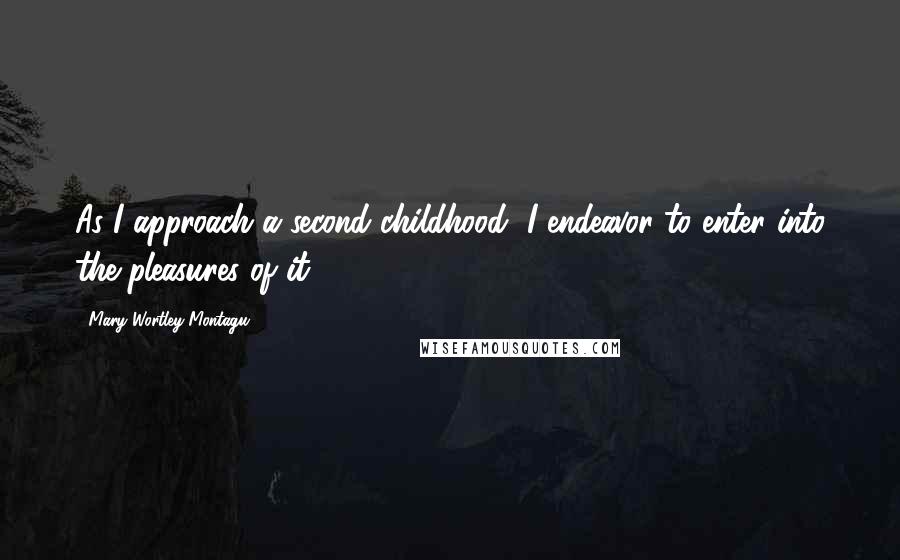 Mary Wortley Montagu Quotes: As I approach a second childhood, I endeavor to enter into the pleasures of it.