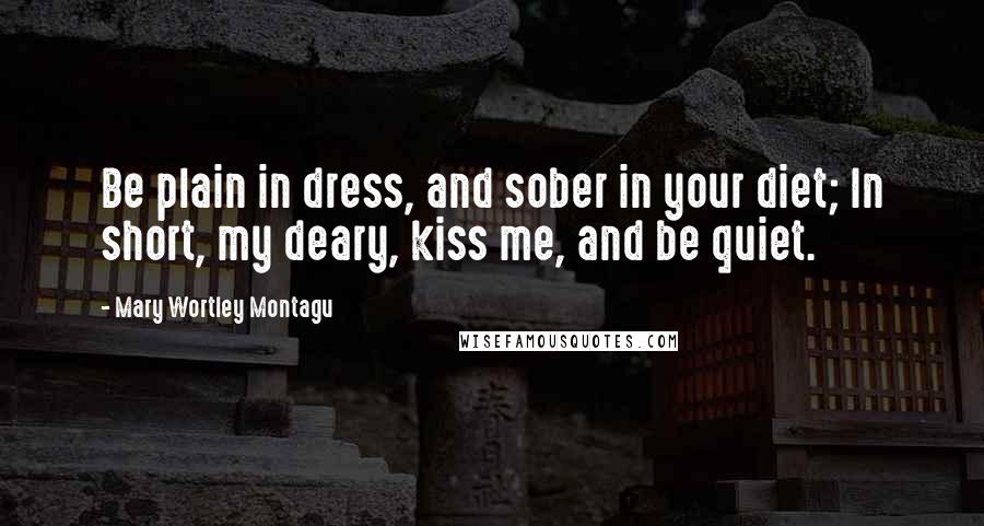 Mary Wortley Montagu Quotes: Be plain in dress, and sober in your diet; In short, my deary, kiss me, and be quiet.