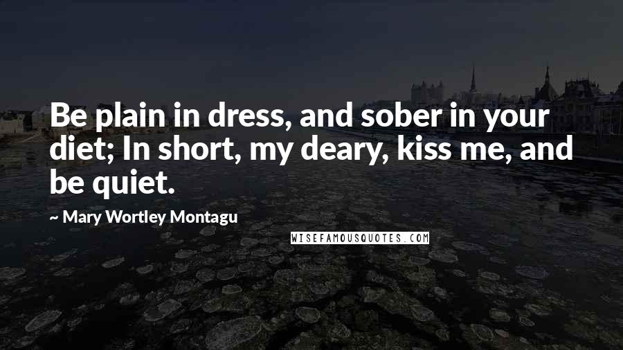 Mary Wortley Montagu Quotes: Be plain in dress, and sober in your diet; In short, my deary, kiss me, and be quiet.