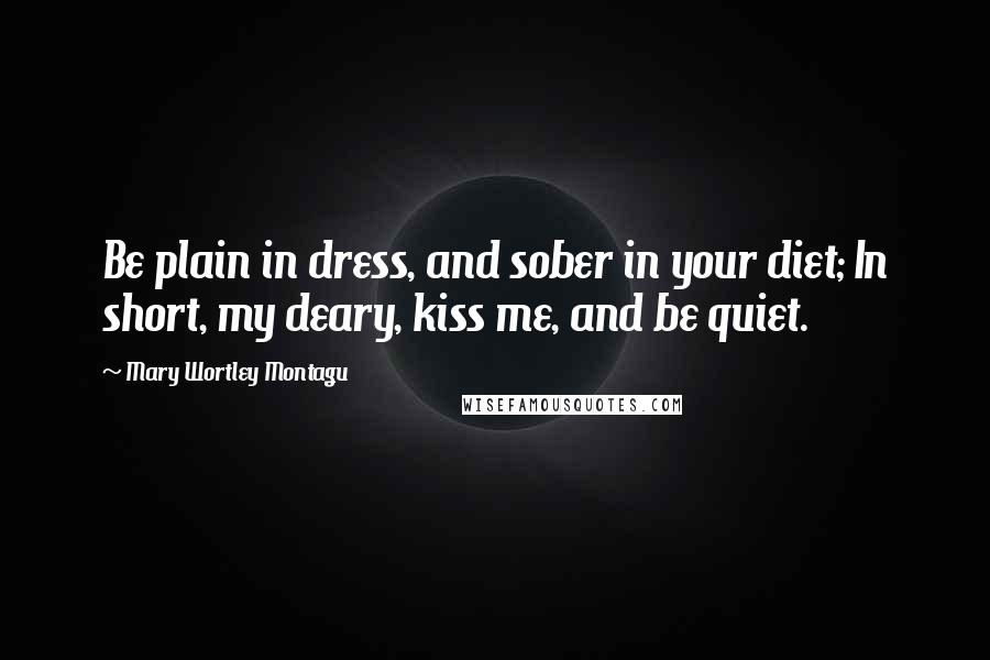 Mary Wortley Montagu Quotes: Be plain in dress, and sober in your diet; In short, my deary, kiss me, and be quiet.