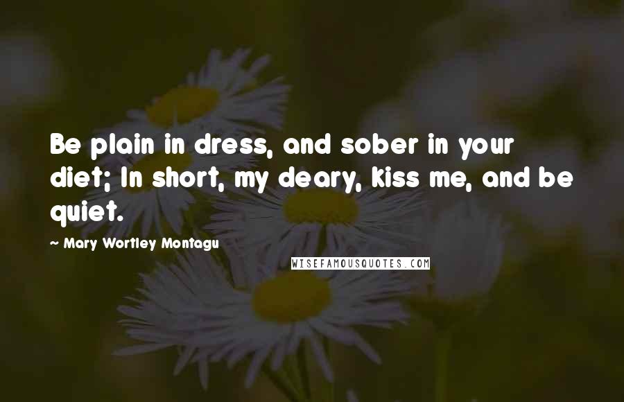 Mary Wortley Montagu Quotes: Be plain in dress, and sober in your diet; In short, my deary, kiss me, and be quiet.