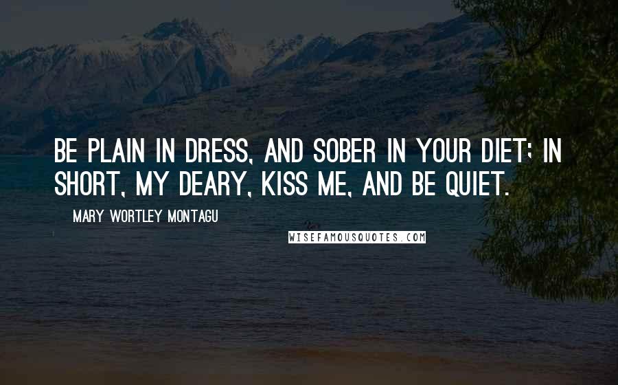 Mary Wortley Montagu Quotes: Be plain in dress, and sober in your diet; In short, my deary, kiss me, and be quiet.