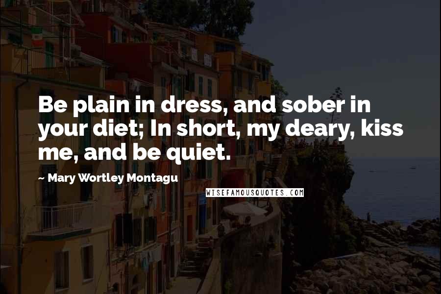 Mary Wortley Montagu Quotes: Be plain in dress, and sober in your diet; In short, my deary, kiss me, and be quiet.