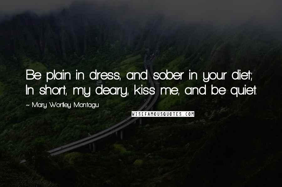 Mary Wortley Montagu Quotes: Be plain in dress, and sober in your diet; In short, my deary, kiss me, and be quiet.