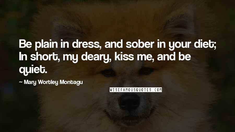 Mary Wortley Montagu Quotes: Be plain in dress, and sober in your diet; In short, my deary, kiss me, and be quiet.