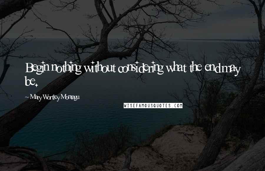 Mary Wortley Montagu Quotes: Begin nothing without considering what the end may be.