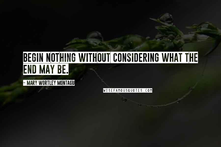 Mary Wortley Montagu Quotes: Begin nothing without considering what the end may be.