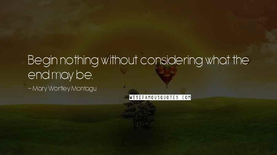 Mary Wortley Montagu Quotes: Begin nothing without considering what the end may be.