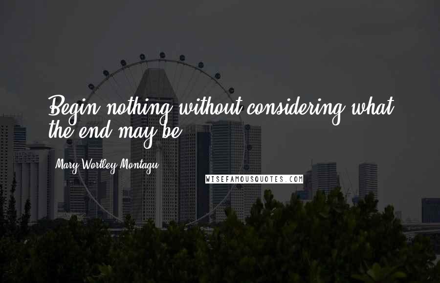 Mary Wortley Montagu Quotes: Begin nothing without considering what the end may be.