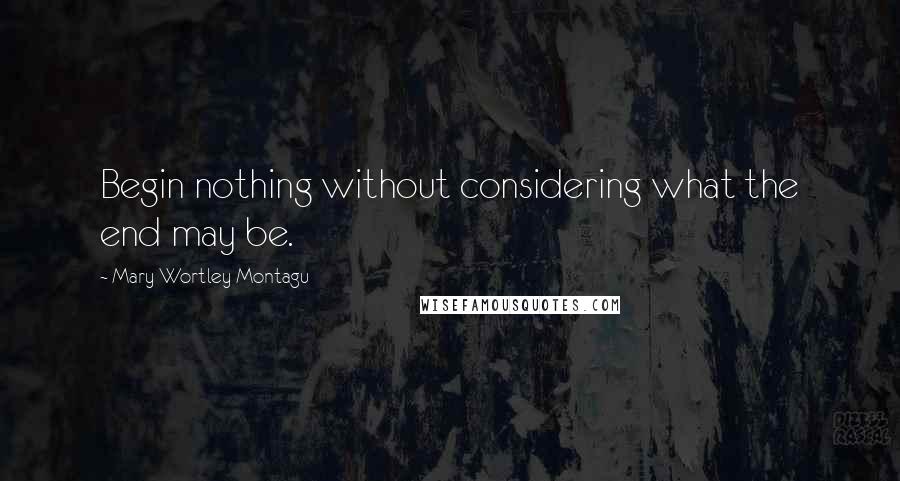 Mary Wortley Montagu Quotes: Begin nothing without considering what the end may be.