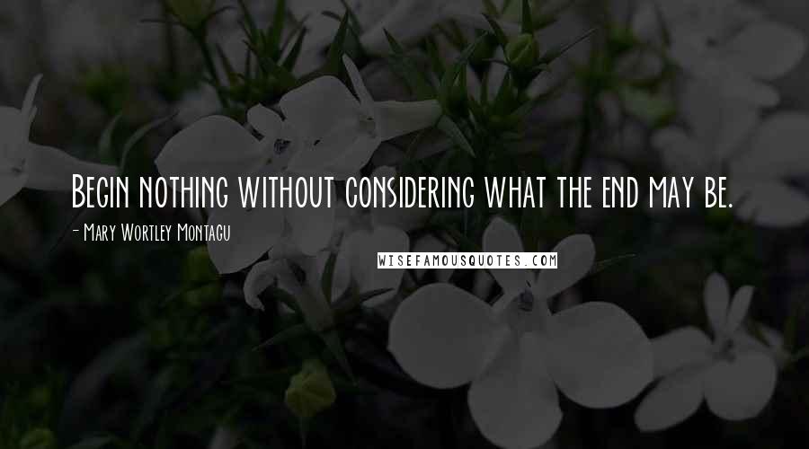 Mary Wortley Montagu Quotes: Begin nothing without considering what the end may be.