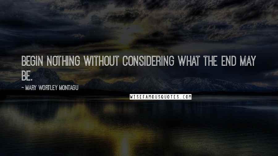 Mary Wortley Montagu Quotes: Begin nothing without considering what the end may be.