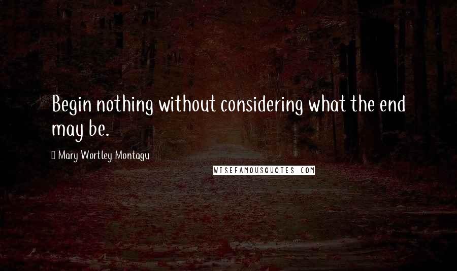 Mary Wortley Montagu Quotes: Begin nothing without considering what the end may be.