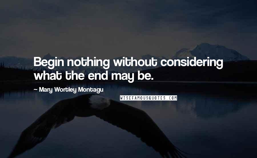 Mary Wortley Montagu Quotes: Begin nothing without considering what the end may be.