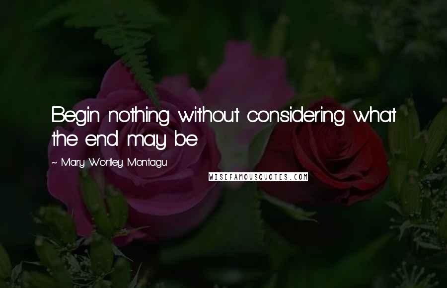 Mary Wortley Montagu Quotes: Begin nothing without considering what the end may be.