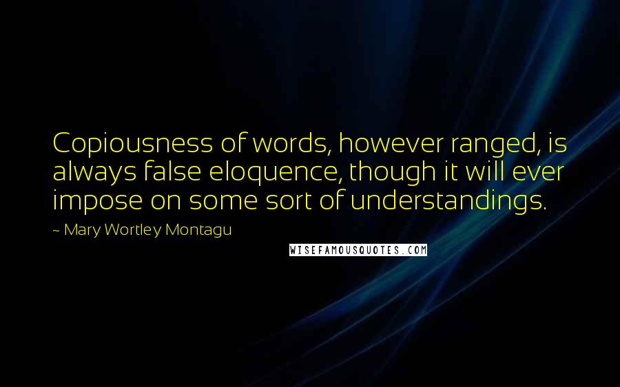 Mary Wortley Montagu Quotes: Copiousness of words, however ranged, is always false eloquence, though it will ever impose on some sort of understandings.