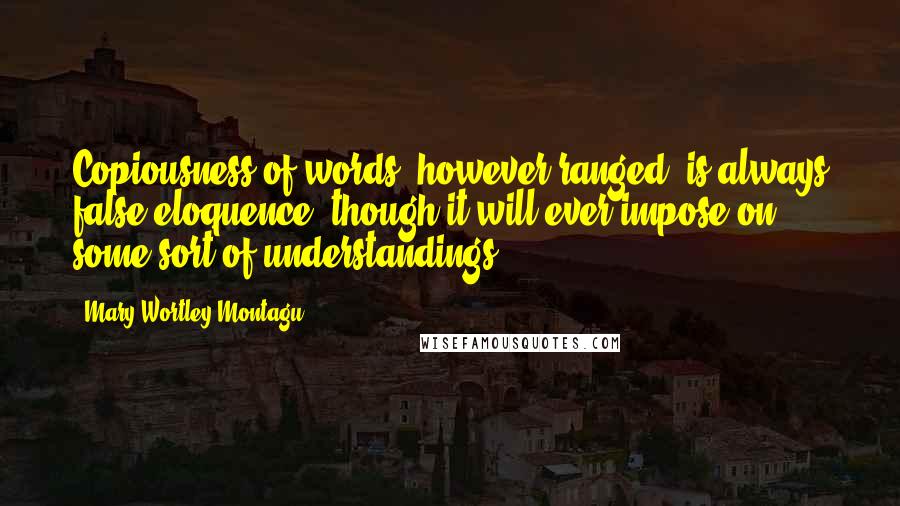 Mary Wortley Montagu Quotes: Copiousness of words, however ranged, is always false eloquence, though it will ever impose on some sort of understandings.