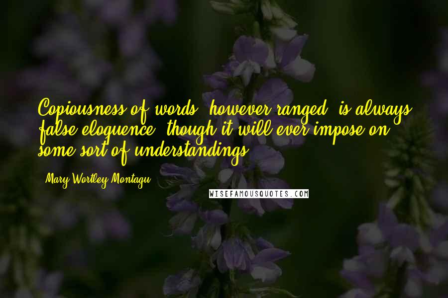 Mary Wortley Montagu Quotes: Copiousness of words, however ranged, is always false eloquence, though it will ever impose on some sort of understandings.