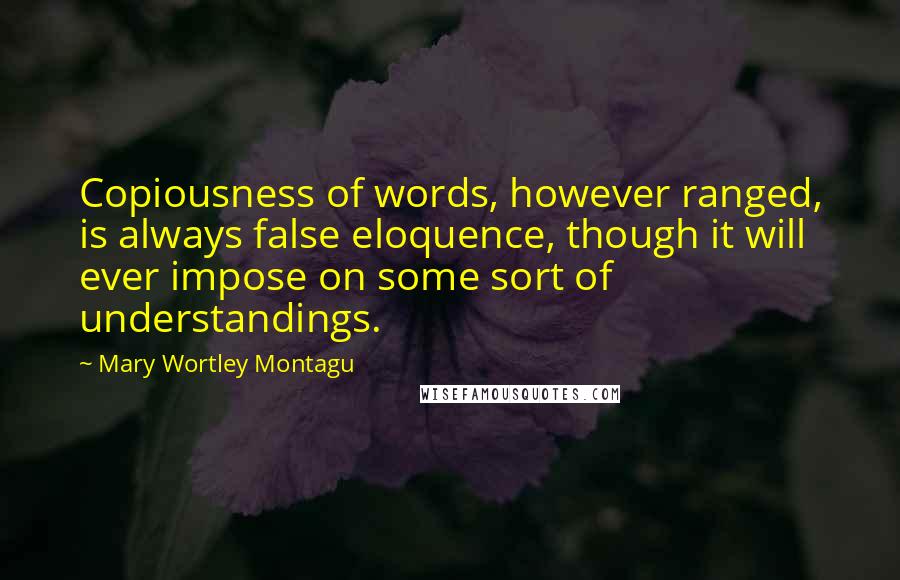 Mary Wortley Montagu Quotes: Copiousness of words, however ranged, is always false eloquence, though it will ever impose on some sort of understandings.