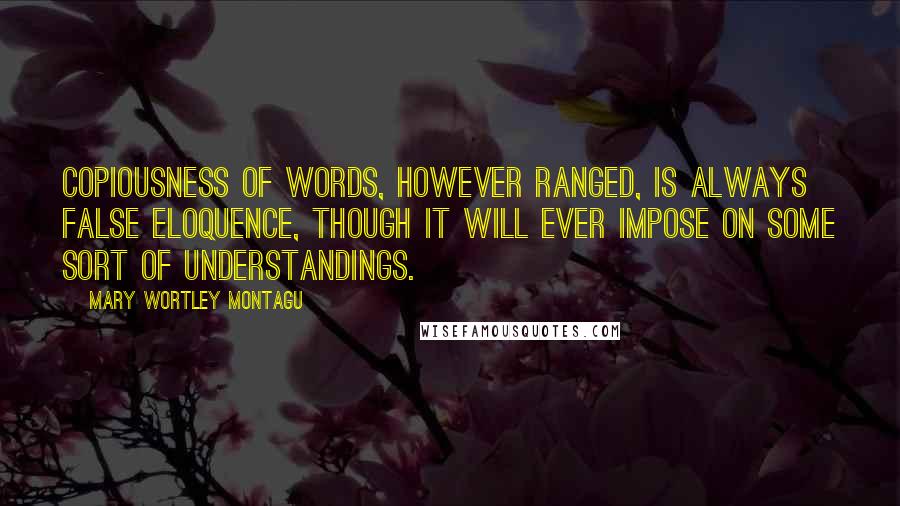 Mary Wortley Montagu Quotes: Copiousness of words, however ranged, is always false eloquence, though it will ever impose on some sort of understandings.