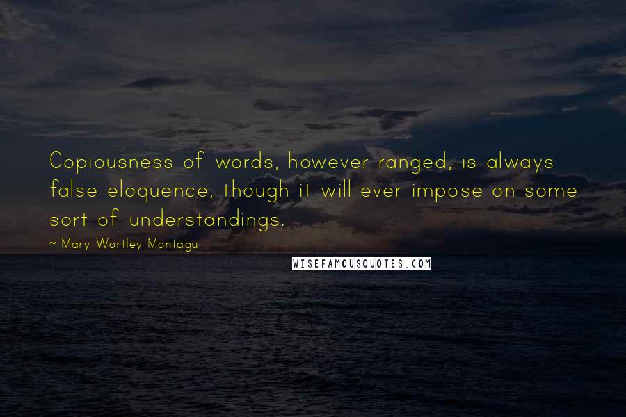 Mary Wortley Montagu Quotes: Copiousness of words, however ranged, is always false eloquence, though it will ever impose on some sort of understandings.