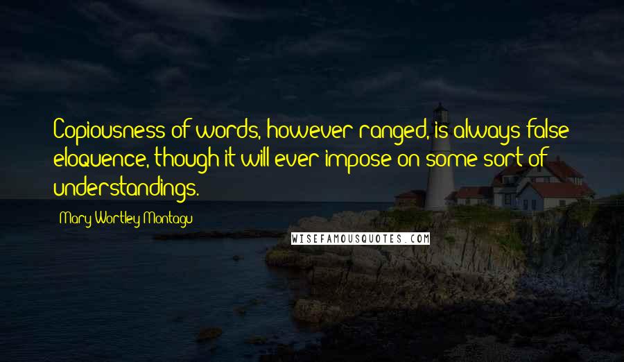 Mary Wortley Montagu Quotes: Copiousness of words, however ranged, is always false eloquence, though it will ever impose on some sort of understandings.