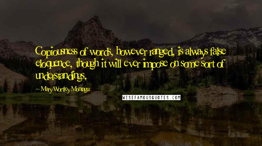 Mary Wortley Montagu Quotes: Copiousness of words, however ranged, is always false eloquence, though it will ever impose on some sort of understandings.