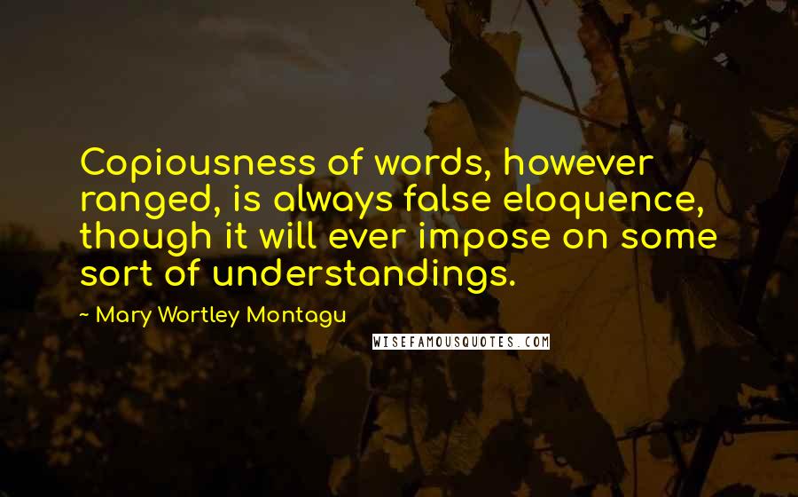 Mary Wortley Montagu Quotes: Copiousness of words, however ranged, is always false eloquence, though it will ever impose on some sort of understandings.