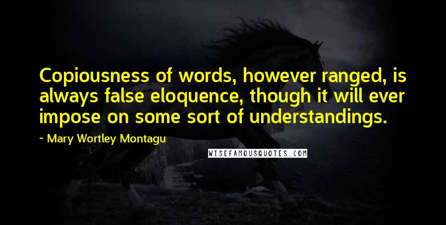 Mary Wortley Montagu Quotes: Copiousness of words, however ranged, is always false eloquence, though it will ever impose on some sort of understandings.