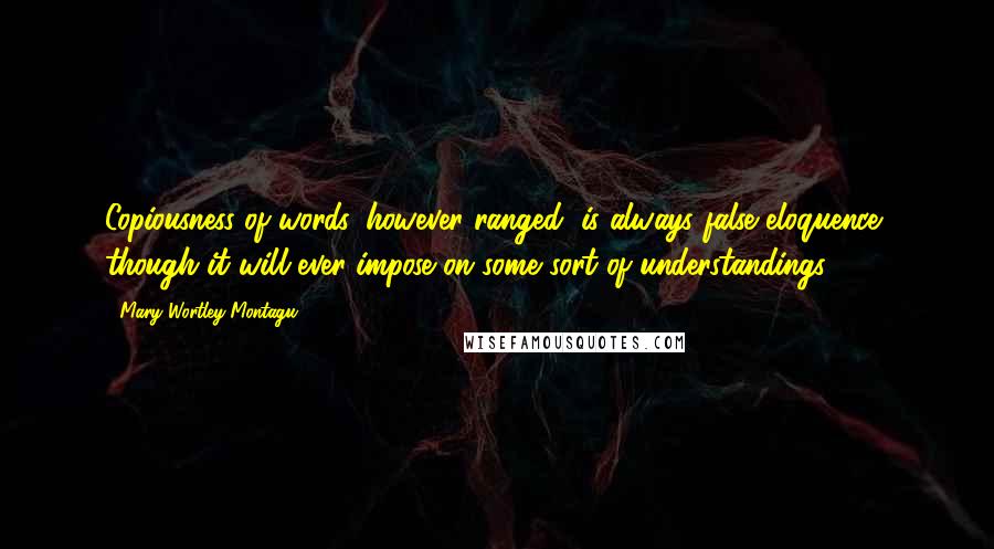 Mary Wortley Montagu Quotes: Copiousness of words, however ranged, is always false eloquence, though it will ever impose on some sort of understandings.