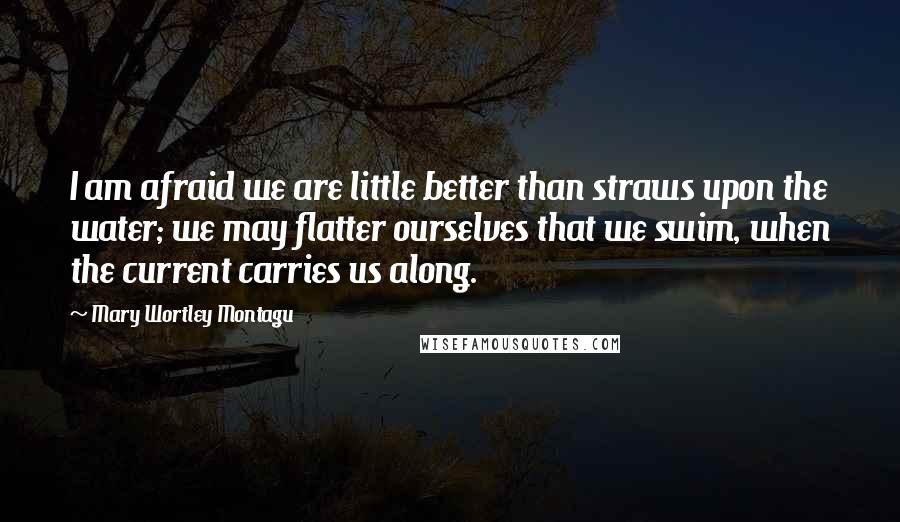 Mary Wortley Montagu Quotes: I am afraid we are little better than straws upon the water; we may flatter ourselves that we swim, when the current carries us along.