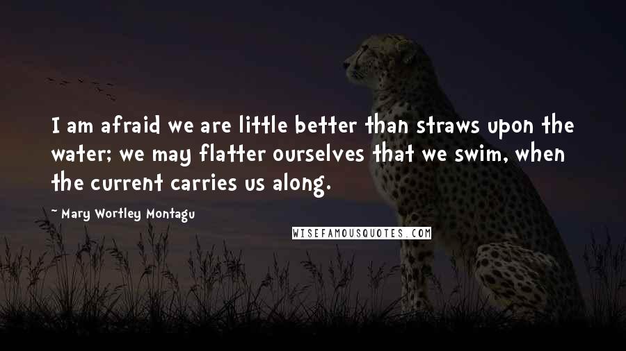 Mary Wortley Montagu Quotes: I am afraid we are little better than straws upon the water; we may flatter ourselves that we swim, when the current carries us along.