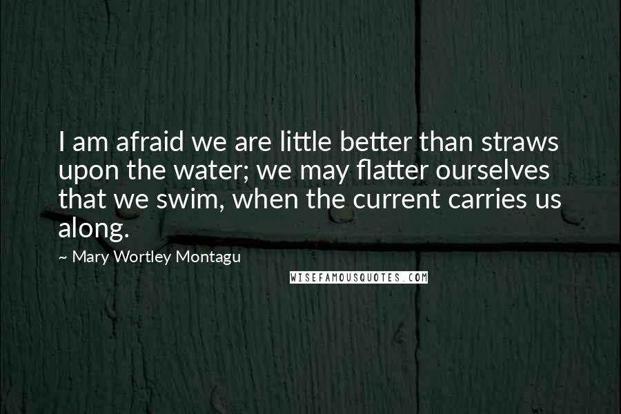 Mary Wortley Montagu Quotes: I am afraid we are little better than straws upon the water; we may flatter ourselves that we swim, when the current carries us along.