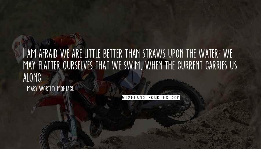 Mary Wortley Montagu Quotes: I am afraid we are little better than straws upon the water; we may flatter ourselves that we swim, when the current carries us along.