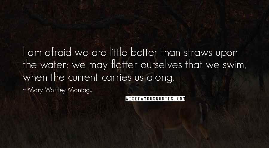 Mary Wortley Montagu Quotes: I am afraid we are little better than straws upon the water; we may flatter ourselves that we swim, when the current carries us along.