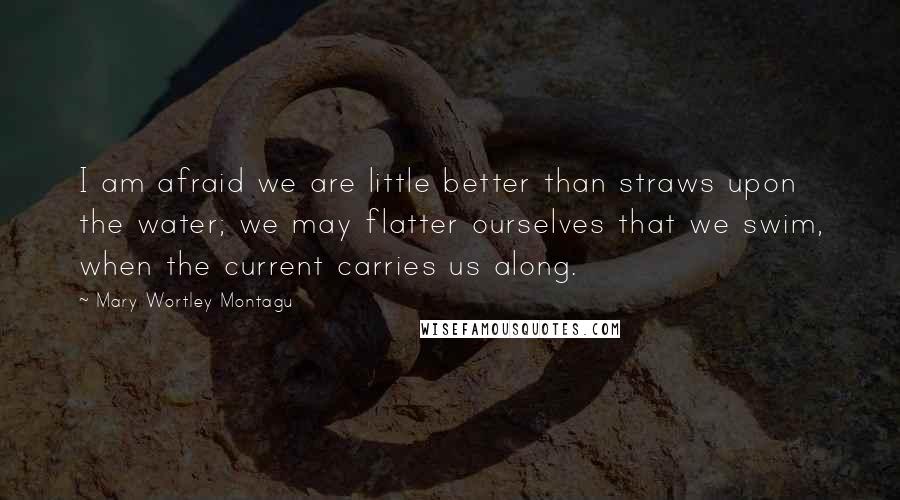 Mary Wortley Montagu Quotes: I am afraid we are little better than straws upon the water; we may flatter ourselves that we swim, when the current carries us along.