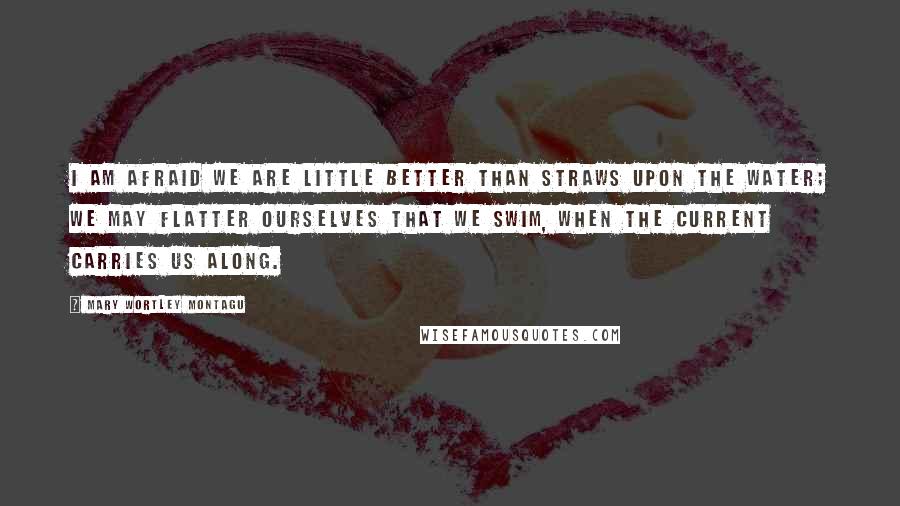 Mary Wortley Montagu Quotes: I am afraid we are little better than straws upon the water; we may flatter ourselves that we swim, when the current carries us along.
