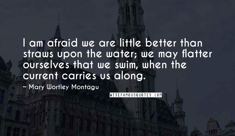 Mary Wortley Montagu Quotes: I am afraid we are little better than straws upon the water; we may flatter ourselves that we swim, when the current carries us along.