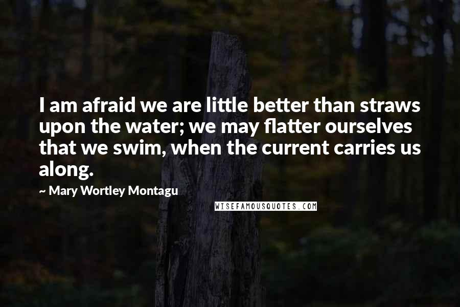 Mary Wortley Montagu Quotes: I am afraid we are little better than straws upon the water; we may flatter ourselves that we swim, when the current carries us along.