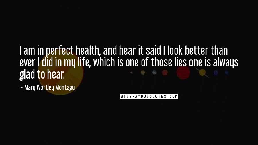 Mary Wortley Montagu Quotes: I am in perfect health, and hear it said I look better than ever I did in my life, which is one of those lies one is always glad to hear.