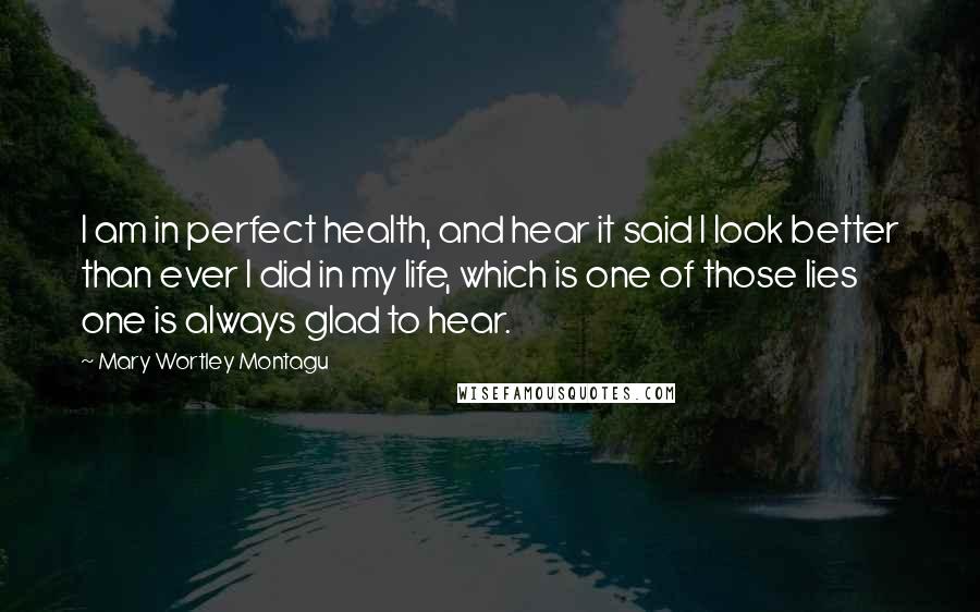 Mary Wortley Montagu Quotes: I am in perfect health, and hear it said I look better than ever I did in my life, which is one of those lies one is always glad to hear.