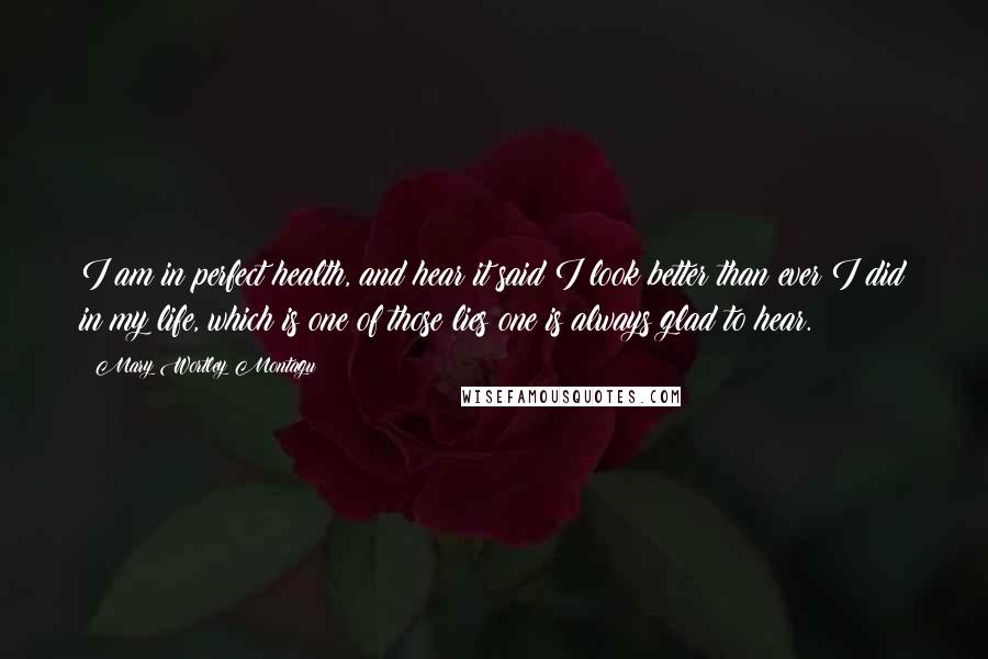 Mary Wortley Montagu Quotes: I am in perfect health, and hear it said I look better than ever I did in my life, which is one of those lies one is always glad to hear.