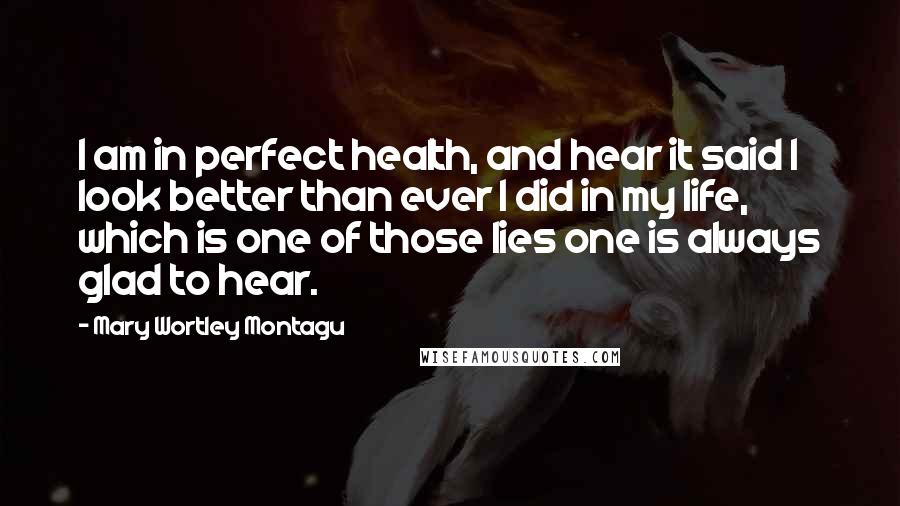 Mary Wortley Montagu Quotes: I am in perfect health, and hear it said I look better than ever I did in my life, which is one of those lies one is always glad to hear.