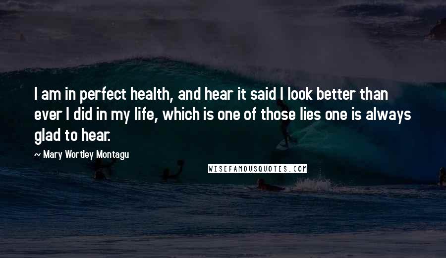 Mary Wortley Montagu Quotes: I am in perfect health, and hear it said I look better than ever I did in my life, which is one of those lies one is always glad to hear.